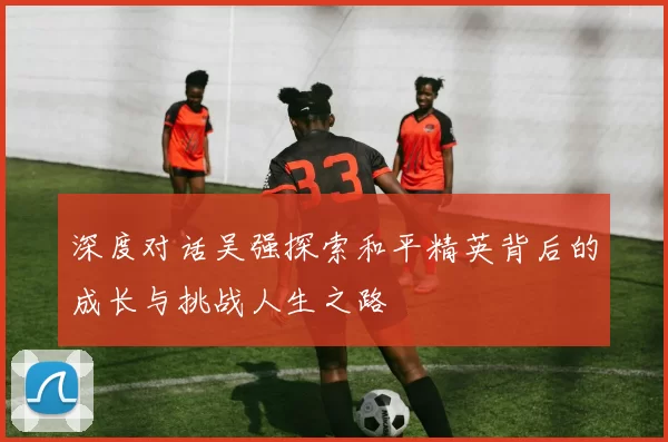 深度对话吴强探索和平精英背后的成长与挑战人生之路