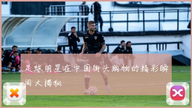 足球明星在中国街头购物的精彩瞬间大揭秘