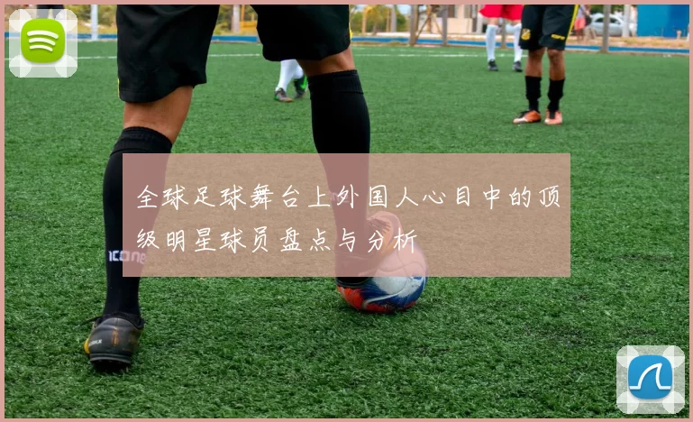 全球足球舞台上外国人心目中的顶级明星球员盘点与分析