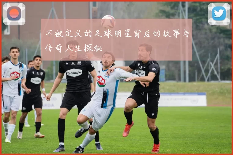 不被定义的足球明星背后的故事与传奇人生探秘