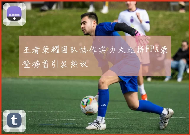 王者荣耀团队协作实力大比拼FPX荣登榜首引发热议