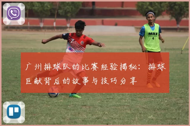 广州排球队的比赛经验揭秘：排球巨献背后的故事与技巧分享
