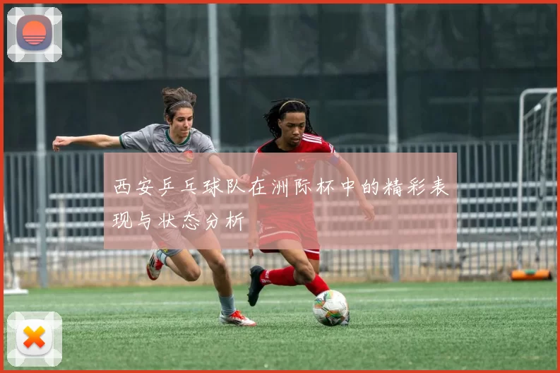 西安乒乓球队在洲际杯中的精彩表现与状态分析