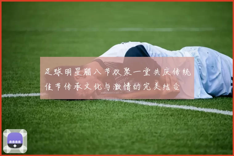 足球明星腊八节欢聚一堂共庆传统佳节传承文化与激情的完美结合