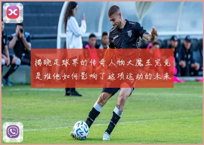 揭晓足球界的传奇人物大魔王究竟是谁他如何影响了这项运动的未来