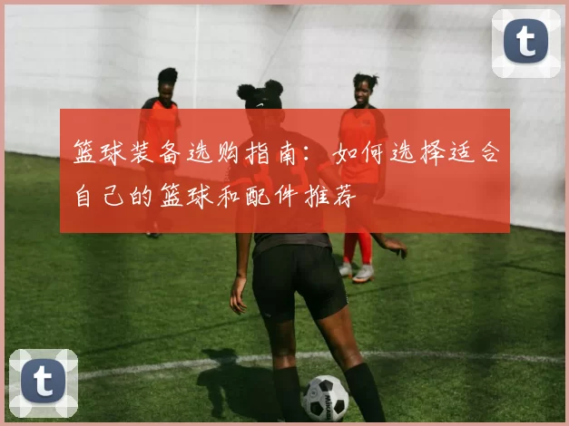 篮球装备选购指南：如何选择适合自己的篮球和配件推荐