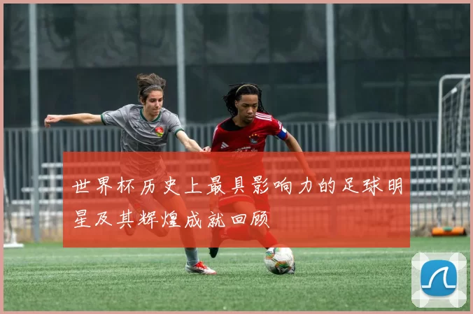 世界杯历史上最具影响力的足球明星及其辉煌成就回顾