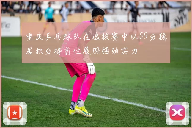 重庆乒乓球队在选拔赛中以59分稳居积分榜首位展现强劲实力