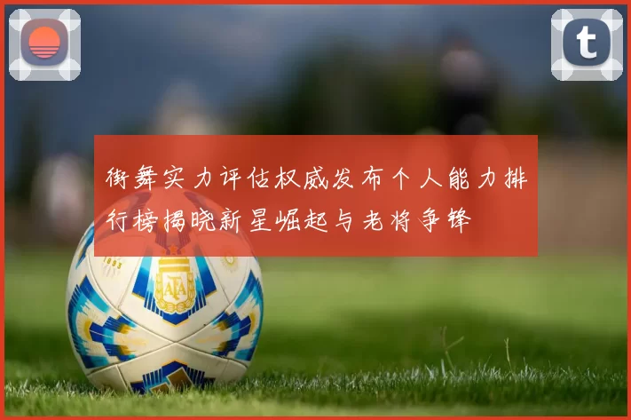 街舞实力评估权威发布个人能力排行榜揭晓新星崛起与老将争锋