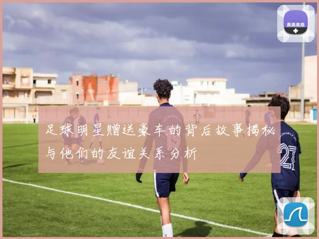 足球明星赠送豪车的背后故事揭秘与他们的友谊关系分析