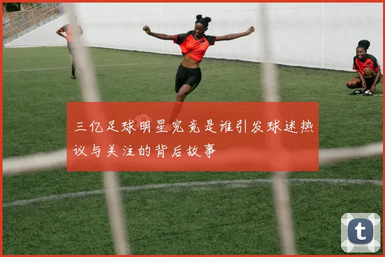 三亿足球明星究竟是谁引发球迷热议与关注的背后故事