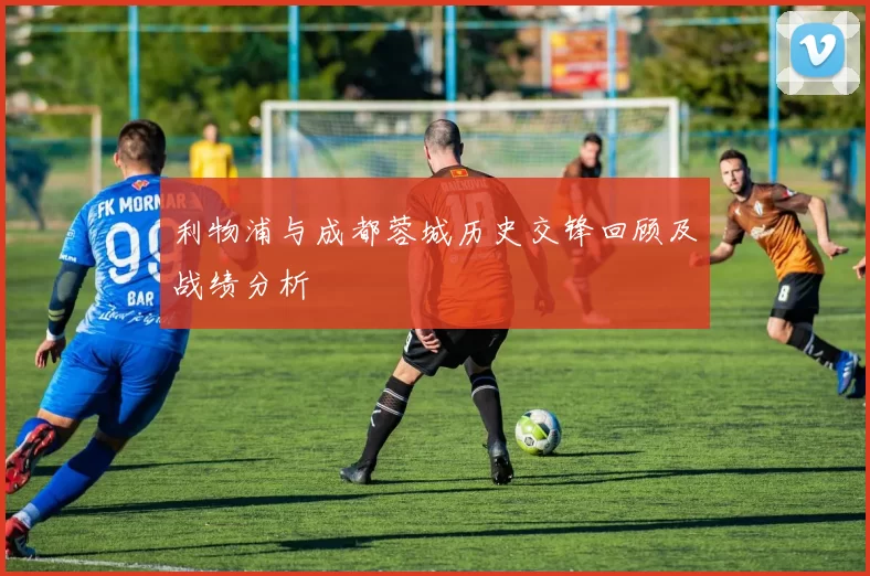 利物浦与成都蓉城历史交锋回顾及战绩分析