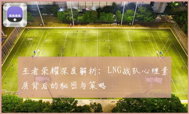 王者荣耀深度解析：LNG战队心理素质背后的秘密与策略