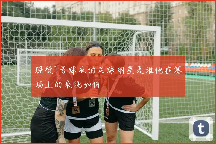 现役1号球衣的足球明星是谁他在赛场上的表现如何