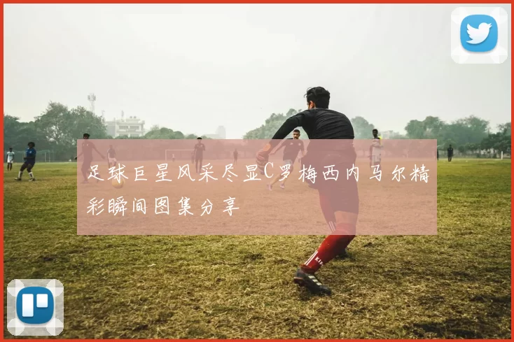 足球巨星风采尽显C罗梅西内马尔精彩瞬间图集分享