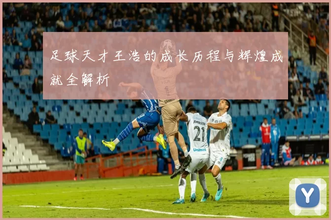 足球天才王浩的成长历程与辉煌成就全解析