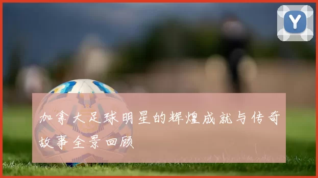 加拿大足球明星的辉煌成就与传奇故事全景回顾