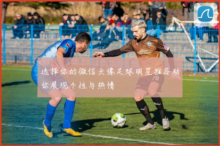 选择你的微信头像足球明星推荐助你展现个性与热情