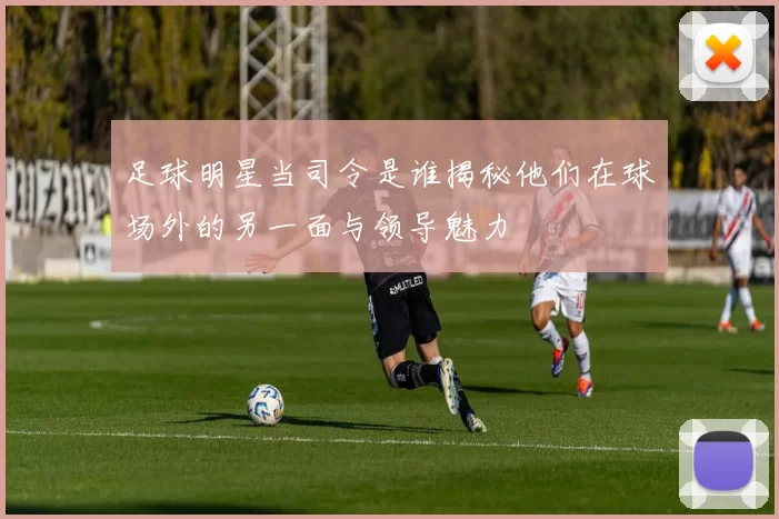 足球明星当司令是谁揭秘他们在球场外的另一面与领导魅力