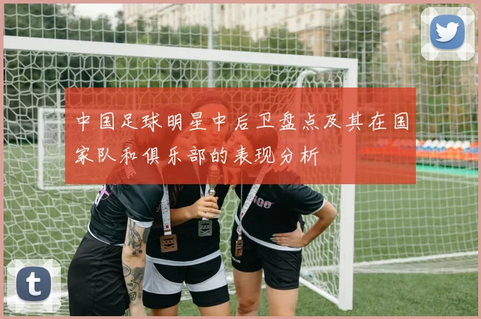 中国足球明星中后卫盘点及其在国家队和俱乐部的表现分析
