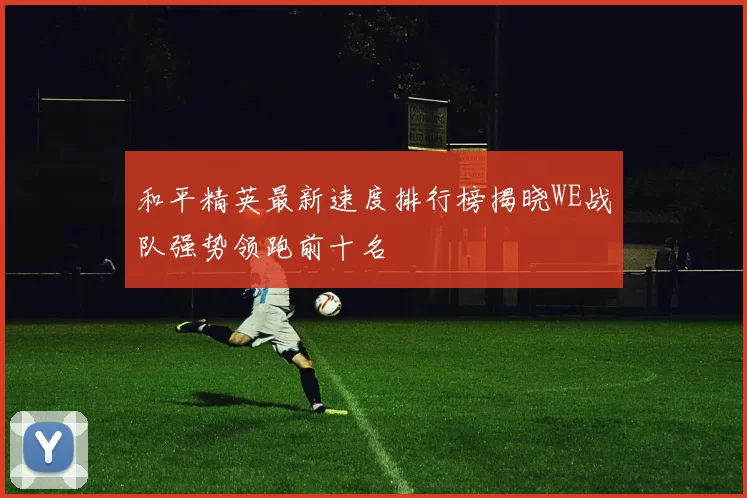 和平精英最新速度排行榜揭晓WE战队强势领跑前十名