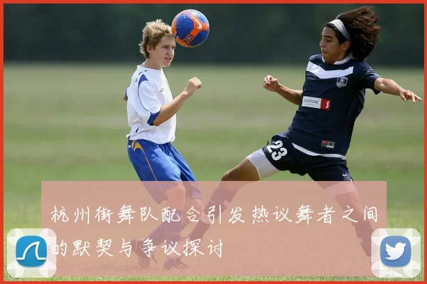 杭州街舞队配合引发热议舞者之间的默契与争议探讨