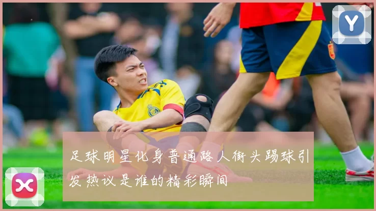 足球明星化身普通路人街头踢球引发热议是谁的精彩瞬间
