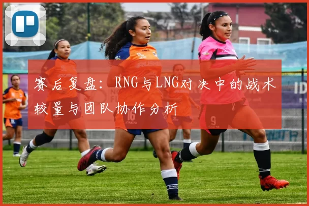 赛后复盘：RNG与LNG对决中的战术较量与团队协作分析