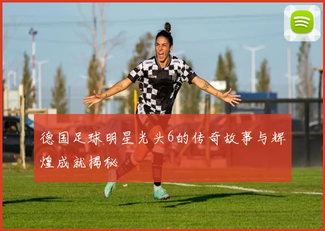 德国足球明星光头6的传奇故事与辉煌成就揭秘