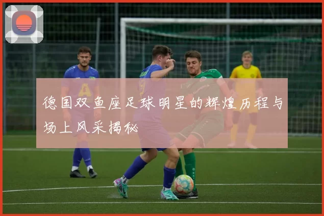 德国双鱼座足球明星的辉煌历程与场上风采揭秘
