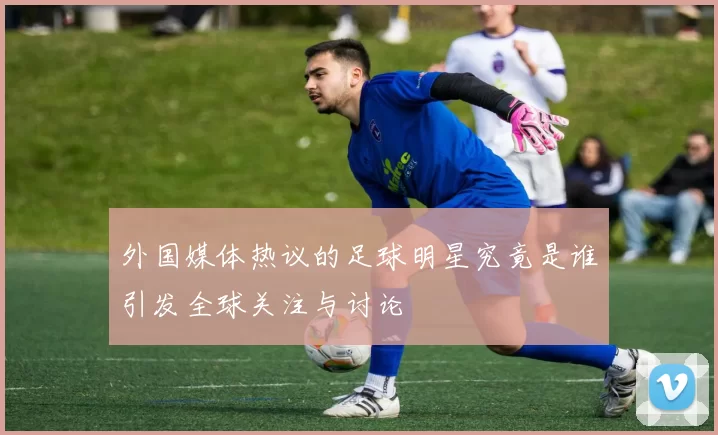 外国媒体热议的足球明星究竟是谁引发全球关注与讨论