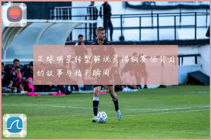 足球明星转型解说员揭秘赛场背后的故事与精彩瞬间