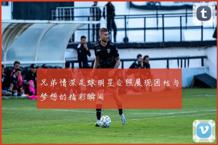 兄弟情深足球明星合照展现团结与梦想的精彩瞬间