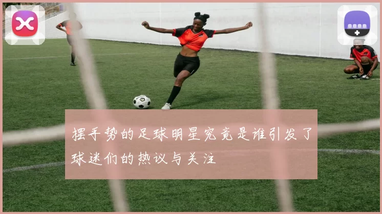 摆手势的足球明星究竟是谁引发了球迷们的热议与关注