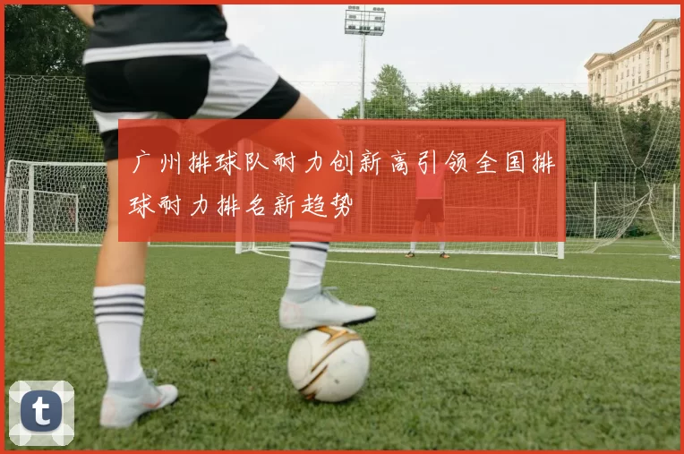 广州排球队耐力创新高引领全国排球耐力排名新趋势