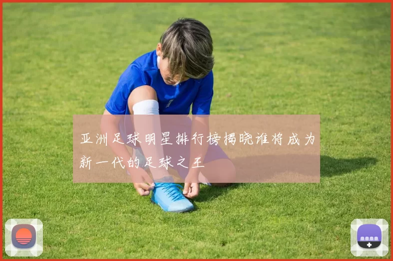亚洲足球明星排行榜揭晓谁将成为新一代的足球之王