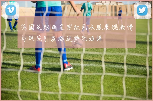 德国足球明星穿红色衣服展现激情与风采引发球迷热烈追捧