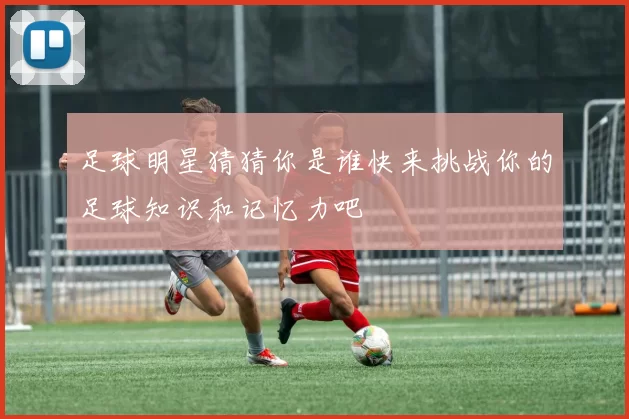 足球明星猜猜你是谁快来挑战你的足球知识和记忆力吧