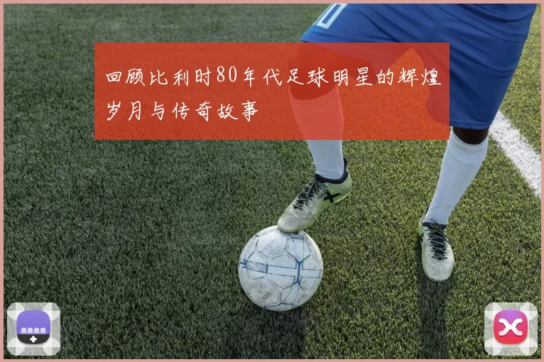 回顾比利时80年代足球明星的辉煌岁月与传奇故事
