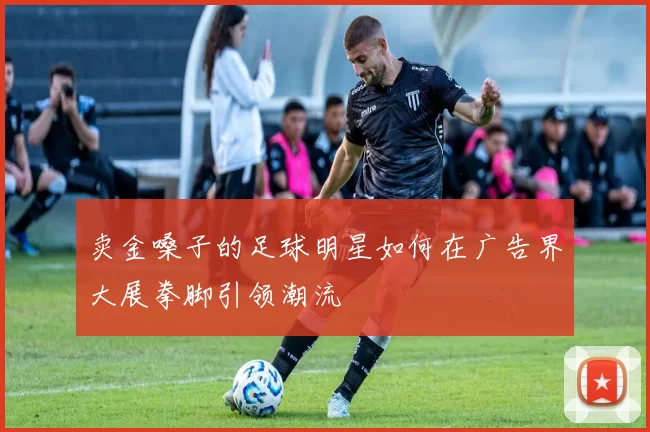 卖金嗓子的足球明星如何在广告界大展拳脚引领潮流