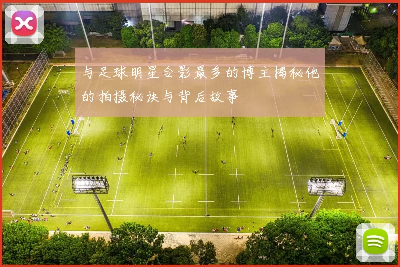 与足球明星合影最多的博主揭秘他的拍摄秘诀与背后故事