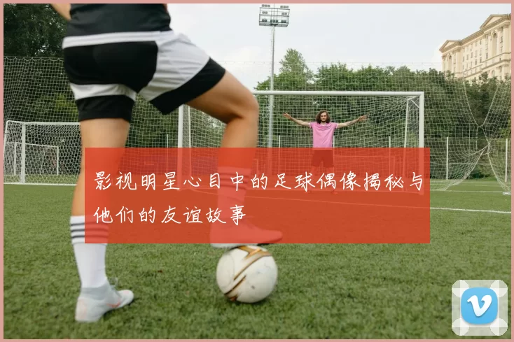 影视明星心目中的足球偶像揭秘与他们的友谊故事