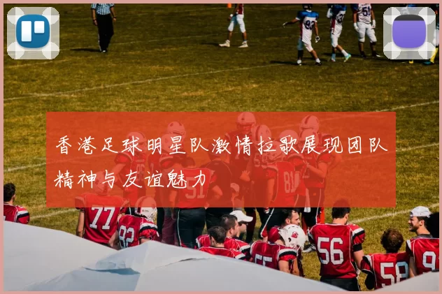 香港足球明星队激情拉歌展现团队精神与友谊魅力