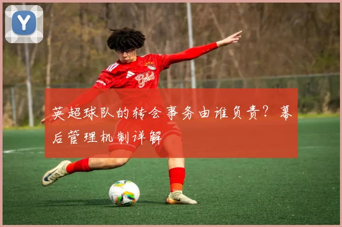 英超球队的转会事务由谁负责？幕后管理机制详解
