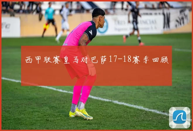 西甲联赛皇马对巴萨17-18赛季回顾