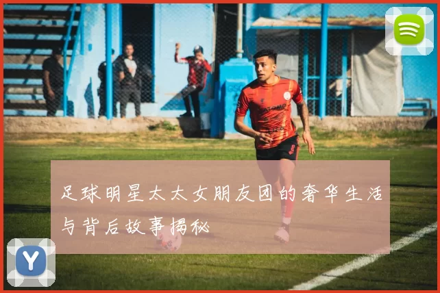足球明星太太女朋友团的奢华生活与背后故事揭秘