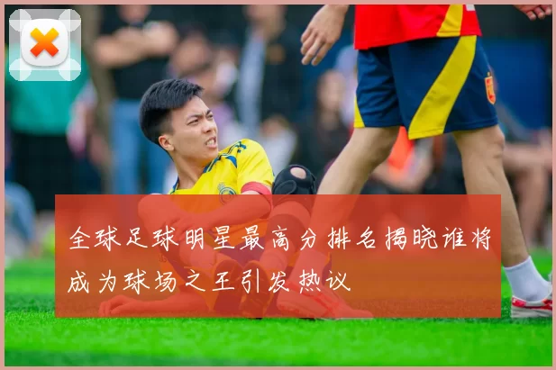 全球足球明星最高分排名揭晓谁将成为球场之王引发热议