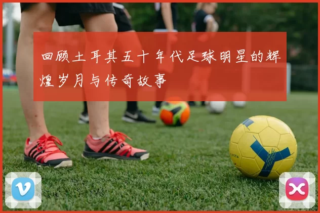 回顾土耳其五十年代足球明星的辉煌岁月与传奇故事
