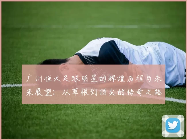 广州恒大足球明星的辉煌历程与未来展望：从草根到顶尖的传奇之路