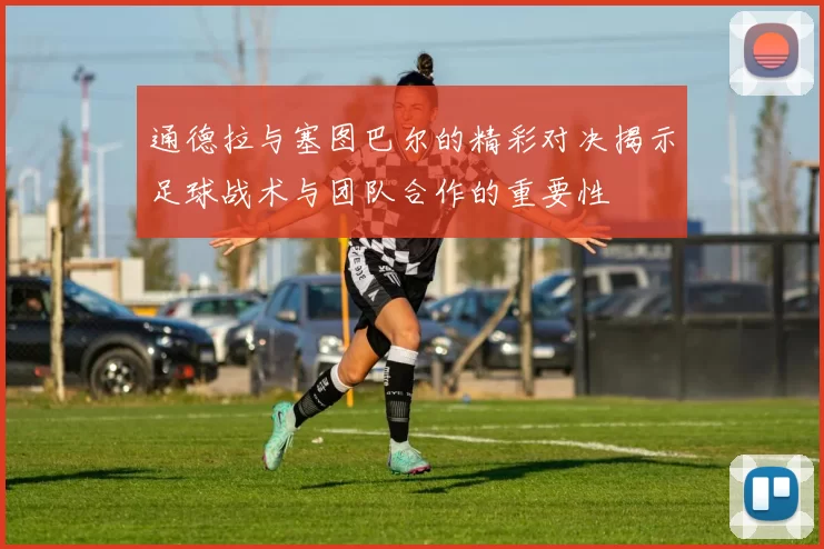通德拉与塞图巴尔的精彩对决揭示足球战术与团队合作的重要性